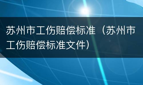 苏州市工伤赔偿标准（苏州市工伤赔偿标准文件）