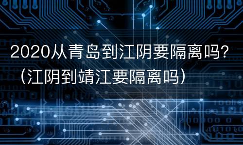 2020从青岛到江阴要隔离吗？（江阴到靖江要隔离吗）