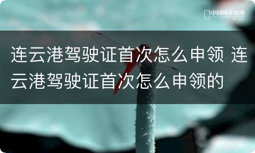 连云港驾驶证首次怎么申领 连云港驾驶证首次怎么申领的