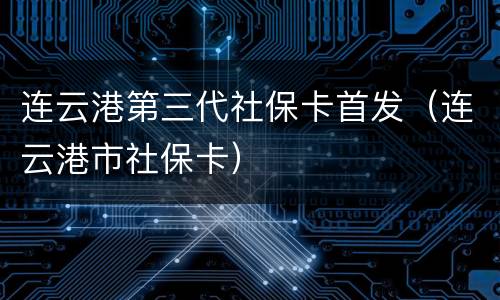 连云港第三代社保卡首发（连云港市社保卡）