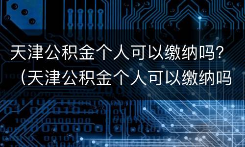 天津公积金个人可以缴纳吗？（天津公积金个人可以缴纳吗多少钱）