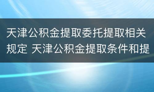 天津公积金提取委托提取相关规定 天津公积金提取条件和提取流程