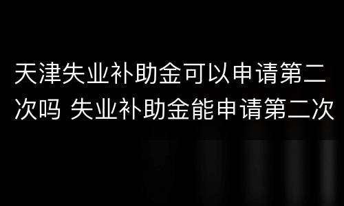 天津失业补助金可以申请第二次吗 失业补助金能申请第二次吗