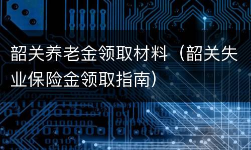 韶关养老金领取材料（韶关失业保险金领取指南）
