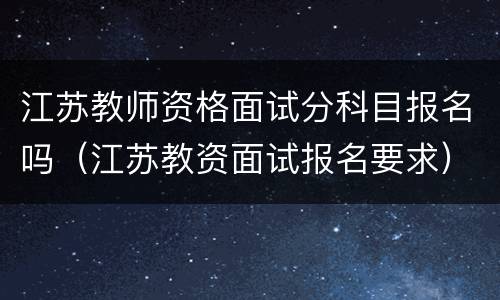 江苏教师资格面试分科目报名吗（江苏教资面试报名要求）
