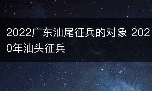 2022广东汕尾征兵的对象 2020年汕头征兵
