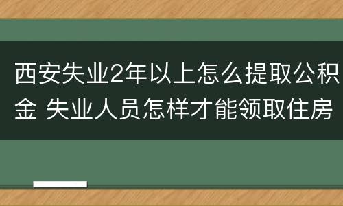 西安失业2年以上怎么提取公积金 失业人员怎样才能领取住房公积金西安