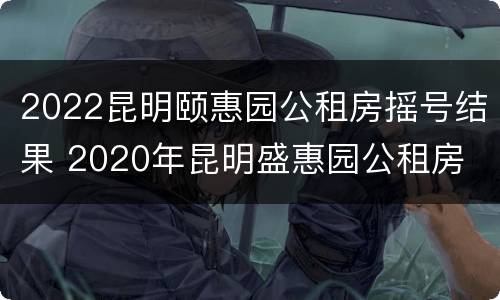 2022昆明颐惠园公租房摇号结果 2020年昆明盛惠园公租房