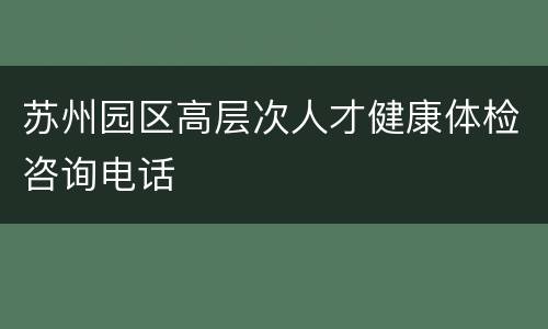苏州园区高层次人才健康体检咨询电话