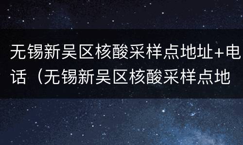 无锡新吴区核酸采样点地址+电话（无锡新吴区核酸采样点地址 电话查询）