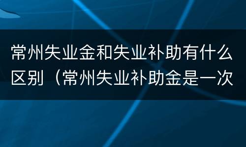 常州失业金和失业补助有什么区别（常州失业补助金是一次性发放吗）