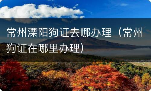 常州溧阳狗证去哪办理（常州狗证在哪里办理）