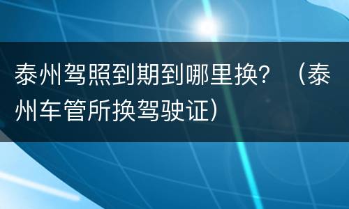 泰州驾照到期到哪里换？（泰州车管所换驾驶证）