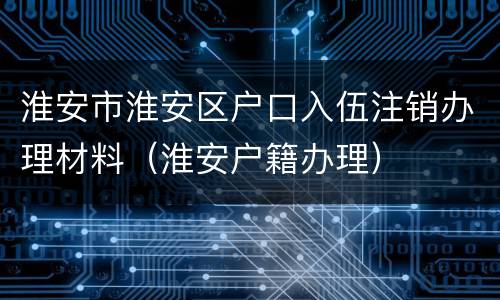 淮安市淮安区户口入伍注销办理材料（淮安户籍办理）