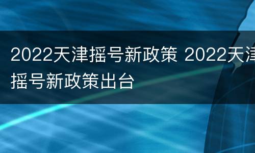 2022天津摇号新政策 2022天津摇号新政策出台