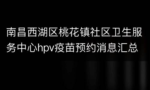 南昌西湖区桃花镇社区卫生服务中心hpv疫苗预约消息汇总