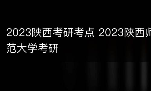 2023陕西考研考点 2023陕西师范大学考研
