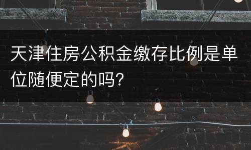 天津住房公积金缴存比例是单位随便定的吗？