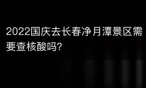 2022国庆去长春净月潭景区需要查核酸吗？