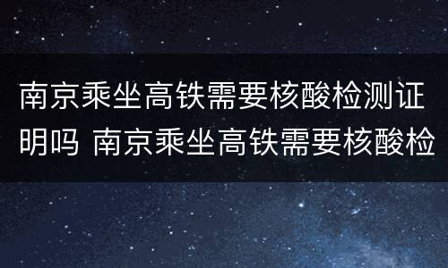 南京乘坐高铁需要核酸检测证明吗 南京乘坐高铁需要核酸检测报告吗