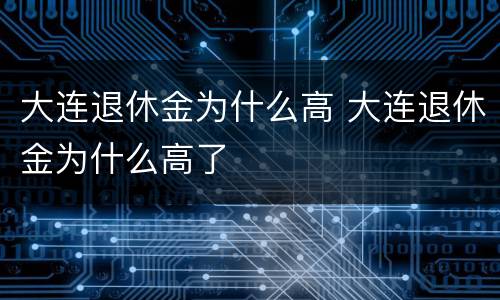 大连退休金为什么高 大连退休金为什么高了