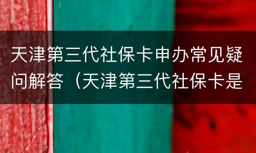 天津第三代社保卡申办常见疑问解答（天津第三代社保卡是从什么时候开始实施的）