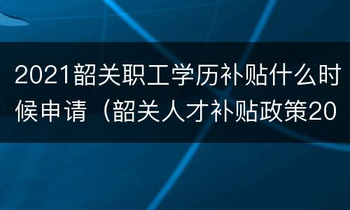 2021韶关职工学历补贴什么时候申请（韶关人才补贴政策2021）