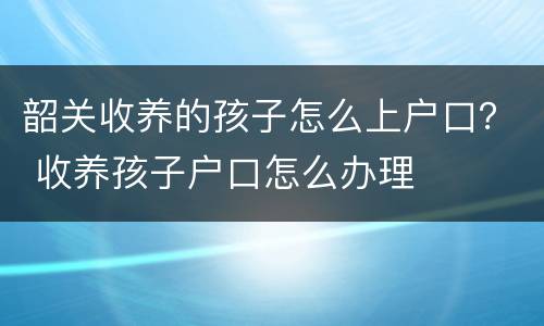 韶关收养的孩子怎么上户口？ 收养孩子户口怎么办理