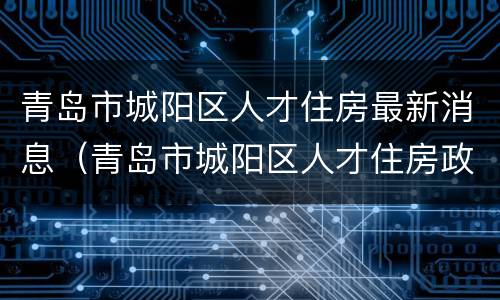 青岛市城阳区人才住房最新消息（青岛市城阳区人才住房政策）