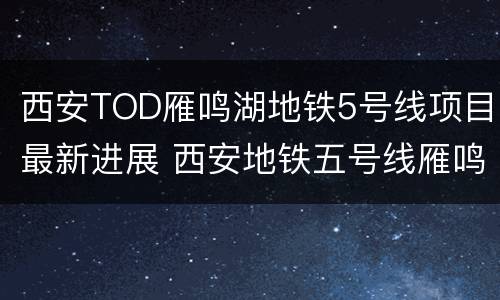 西安TOD雁鸣湖地铁5号线项目最新进展 西安地铁五号线雁鸣湖站开工
