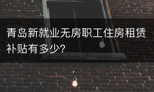 青岛新就业无房职工住房租赁补贴有多少？