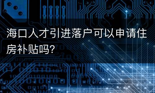 海口人才引进落户可以申请住房补贴吗？