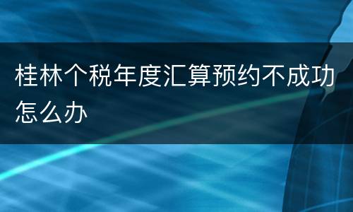 桂林个税年度汇算预约不成功怎么办