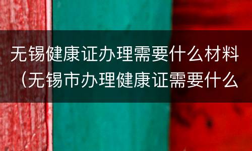 无锡健康证办理需要什么材料（无锡市办理健康证需要什么证件）