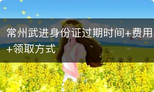 常州武进身份证过期时间+费用+领取方式