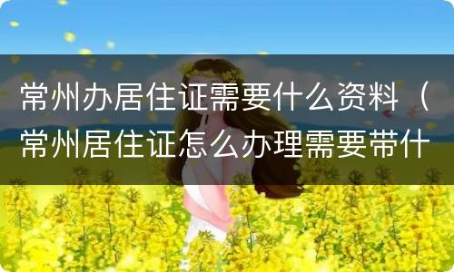 常州办居住证需要什么资料（常州居住证怎么办理需要带什么资料）