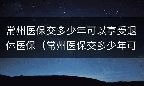 常州医保交多少年可以享受退休医保（常州医保交多少年可以享受退休医保政策）