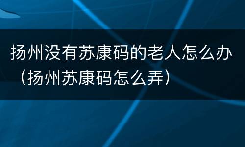 扬州没有苏康码的老人怎么办（扬州苏康码怎么弄）