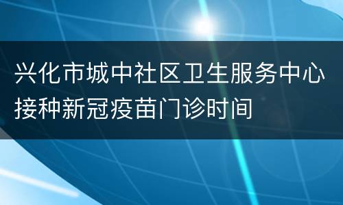 兴化市城中社区卫生服务中心接种新冠疫苗门诊时间
