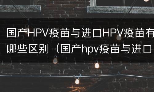国产HPV疫苗与进口HPV疫苗有哪些区别（国产hpv疫苗与进口hpv疫苗有哪些区别）