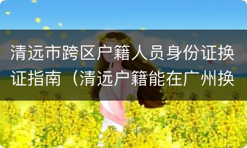 清远市跨区户籍人员身份证换证指南（清远户籍能在广州换办理身份证吗?）