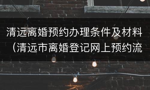 清远离婚预约办理条件及材料（清远市离婚登记网上预约流程）