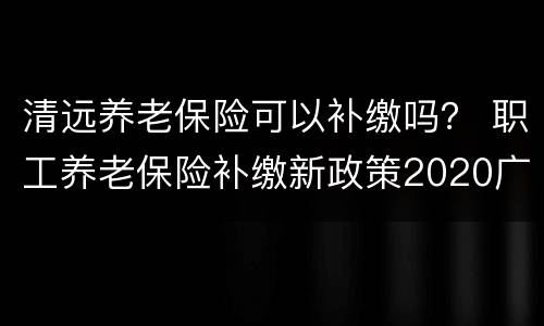 清远养老保险可以补缴吗？ 职工养老保险补缴新政策2020广东清远