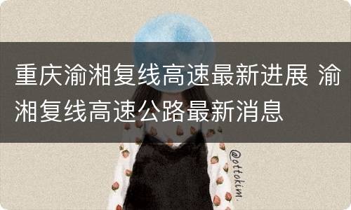 重庆渝湘复线高速最新进展 渝湘复线高速公路最新消息