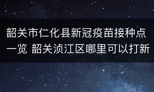 韶关市仁化县新冠疫苗接种点一览 韶关浈江区哪里可以打新冠疫苗