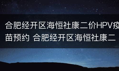 合肥经开区海恒社康二价HPV疫苗预约 合肥经开区海恒社康二价hpv疫苗预约时间