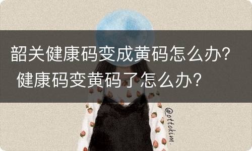 韶关健康码变成黄码怎么办？ 健康码变黄码了怎么办?