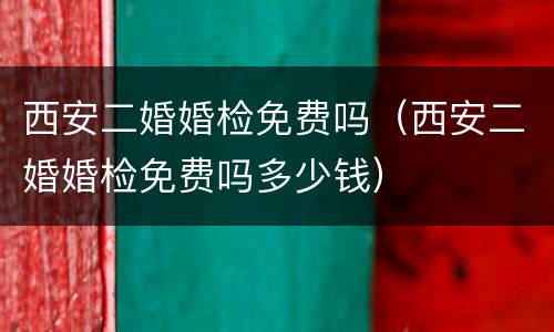 西安二婚婚检免费吗（西安二婚婚检免费吗多少钱）