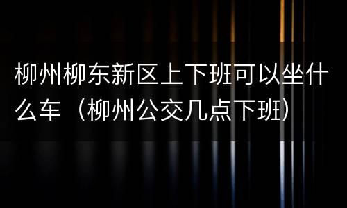 柳州柳东新区上下班可以坐什么车（柳州公交几点下班）