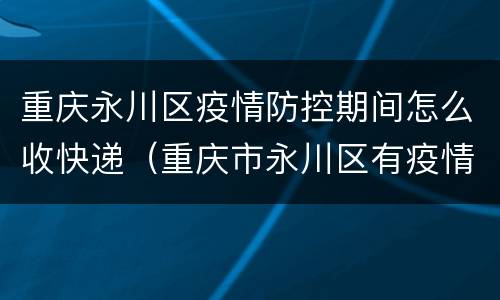 重庆永川区疫情防控期间怎么收快递（重庆市永川区有疫情吗）